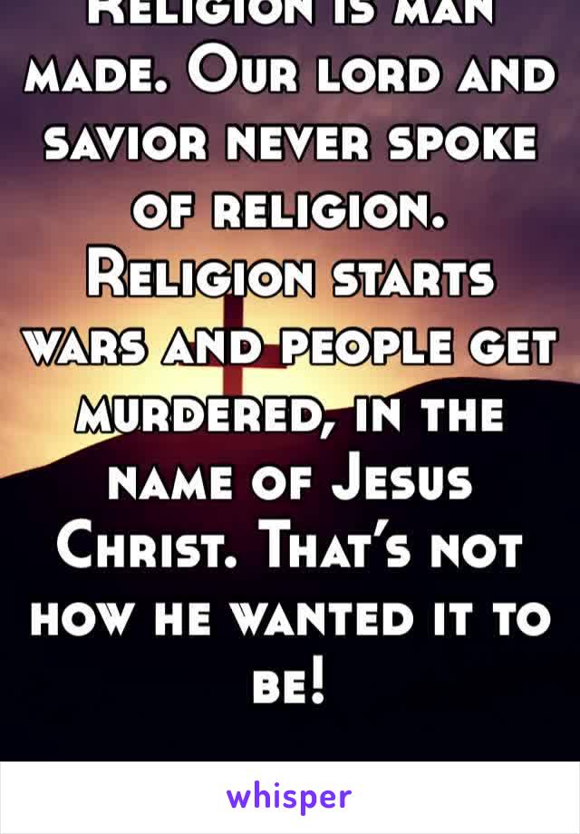 Religion is man made. Our lord and savior never spoke of religion. Religion starts wars and people get murdered, in the name of Jesus Christ. That’s not how he wanted it to be! 