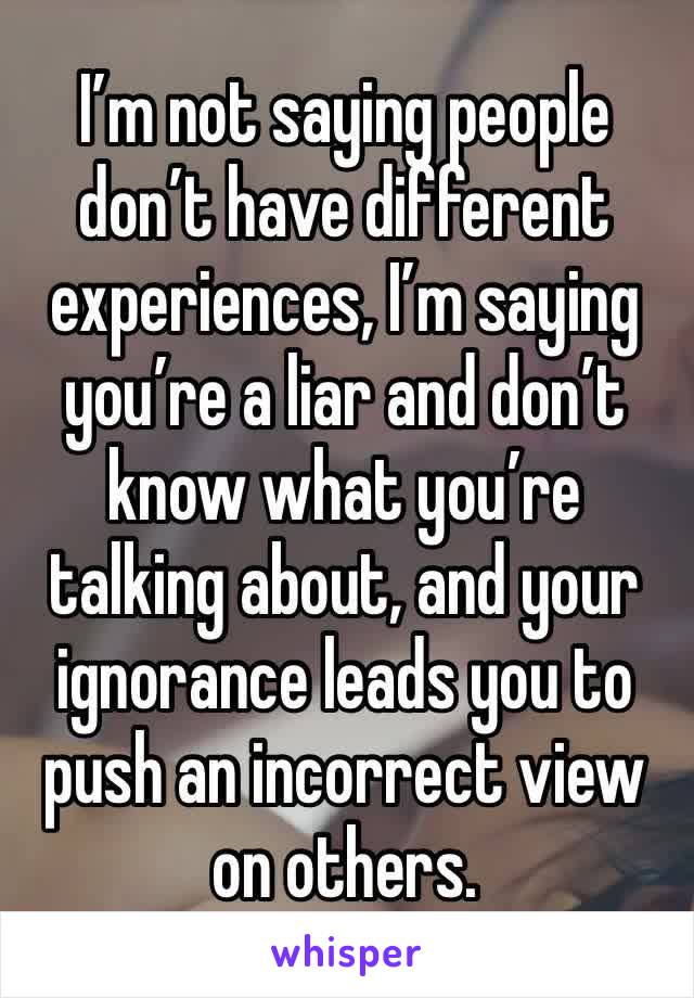 I’m not saying people don’t have different experiences, I’m saying you’re a liar and don’t know what you’re talking about, and your ignorance leads you to push an incorrect view on others. 