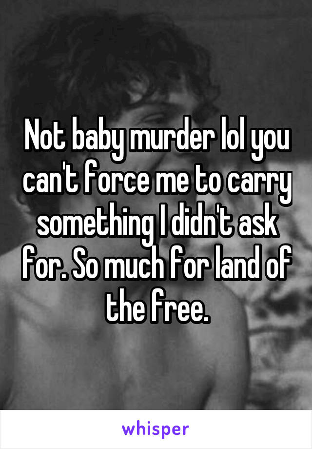 Not baby murder lol you can't force me to carry something I didn't ask for. So much for land of the free.