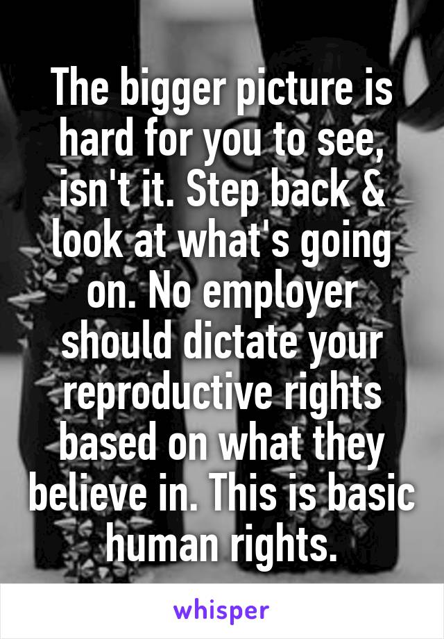 The bigger picture is hard for you to see, isn't it. Step back & look at what's going on. No employer should dictate your reproductive rights based on what they believe in. This is basic human rights.