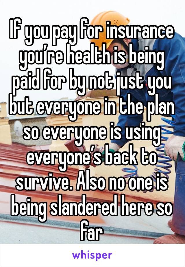 If you pay for insurance you’re health is being paid for by not just you but everyone in the plan so everyone is using everyone’s back to survive. Also no one is being slandered here so far