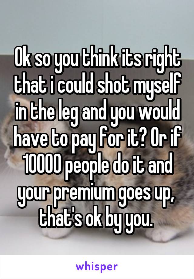 Ok so you think its right that i could shot myself in the leg and you would have to pay for it? Or if 10000 people do it and your premium goes up,  that's ok by you. 