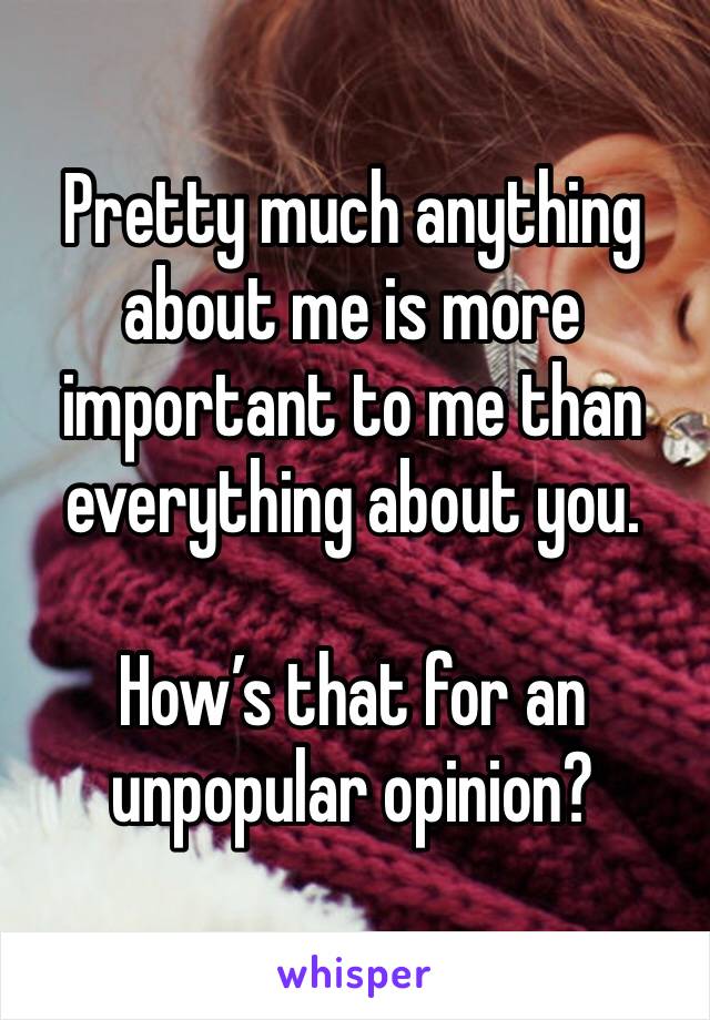 Pretty much anything about me is more important to me than everything about you.

How’s that for an unpopular opinion?