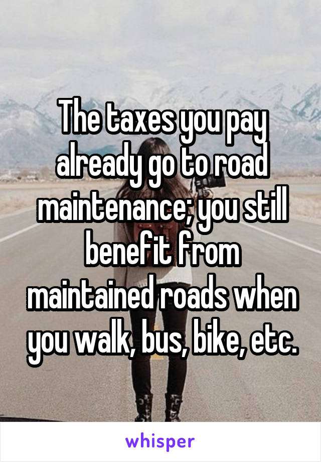 The taxes you pay already go to road maintenance; you still benefit from maintained roads when you walk, bus, bike, etc.