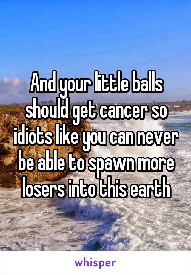 And your little balls should get cancer so idiots like you can never be able to spawn more losers into this earth