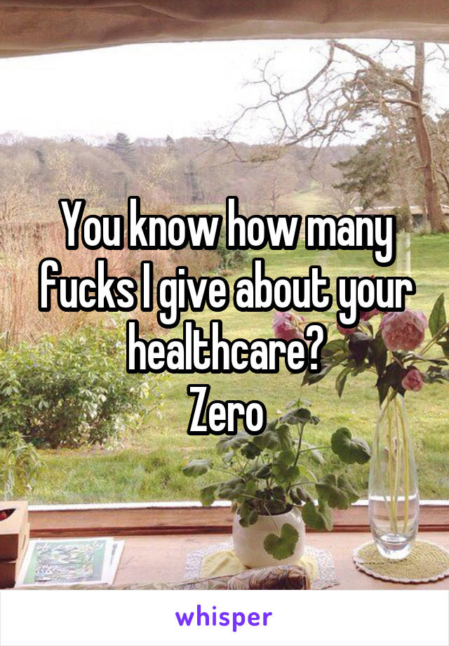 You know how many fucks I give about your healthcare?
Zero