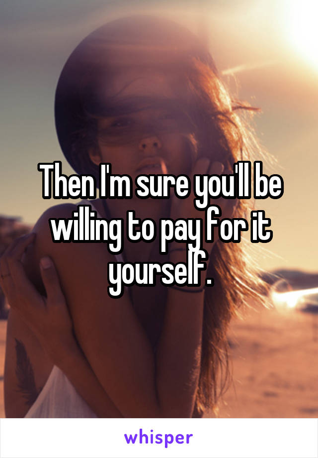 Then I'm sure you'll be willing to pay for it yourself.