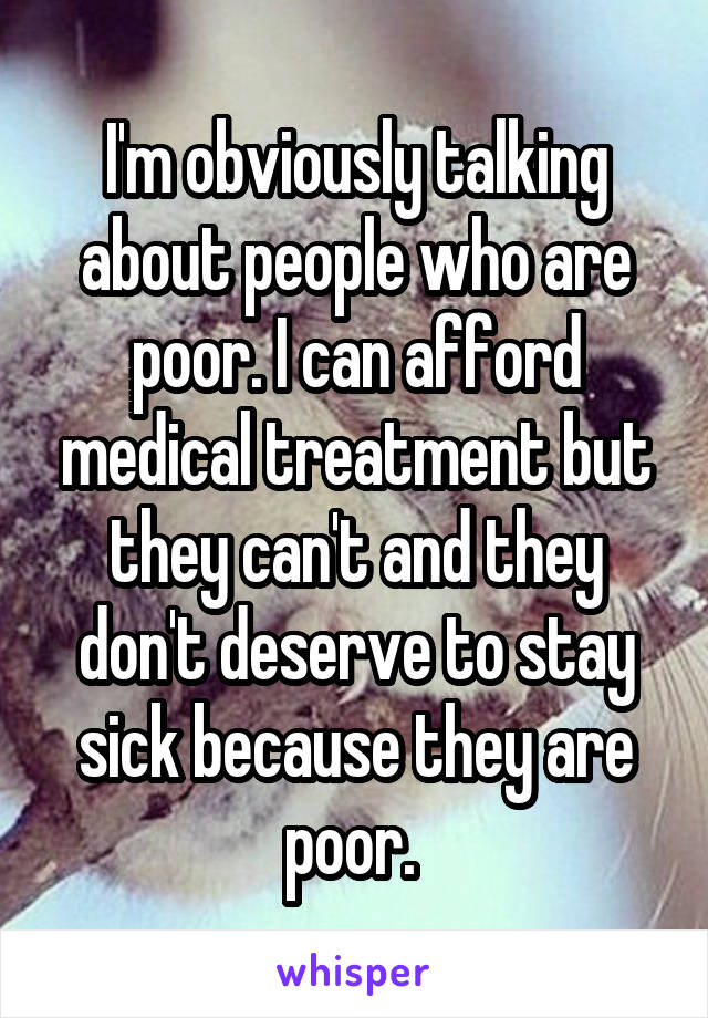 I'm obviously talking about people who are poor. I can afford medical treatment but they can't and they don't deserve to stay sick because they are poor. 