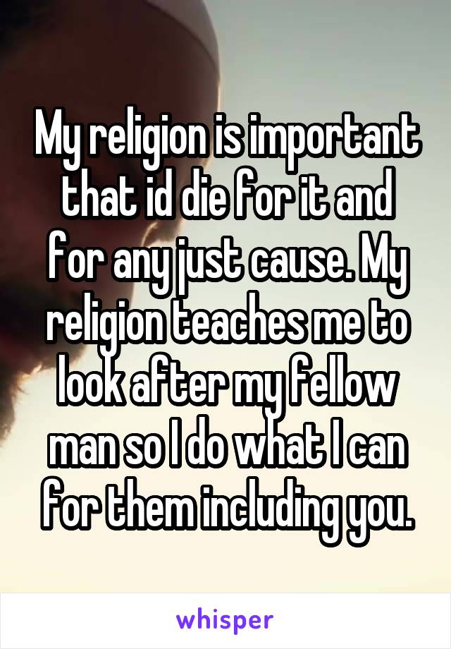 My religion is important that id die for it and for any just cause. My religion teaches me to look after my fellow man so I do what I can for them including you.