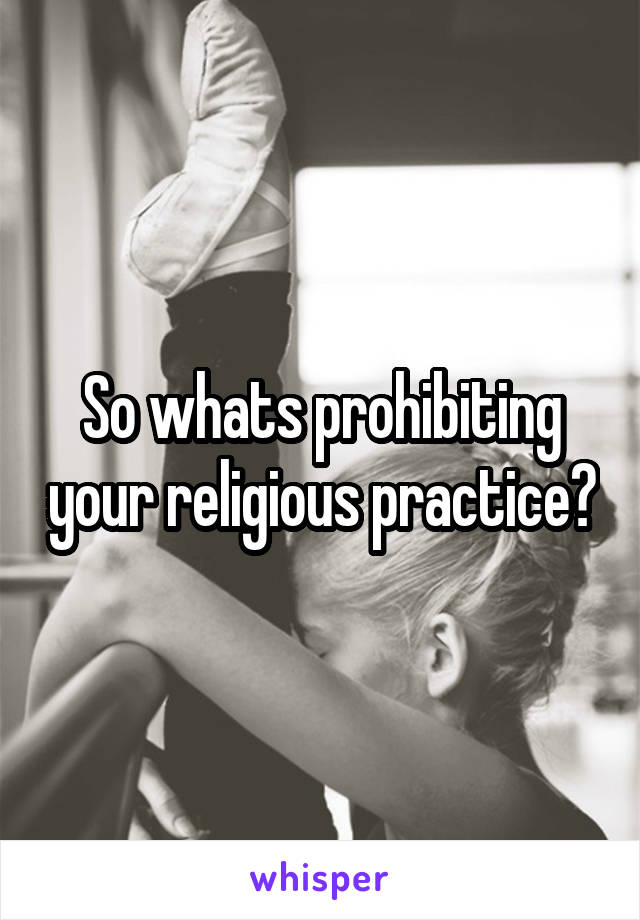 So whats prohibiting your religious practice?