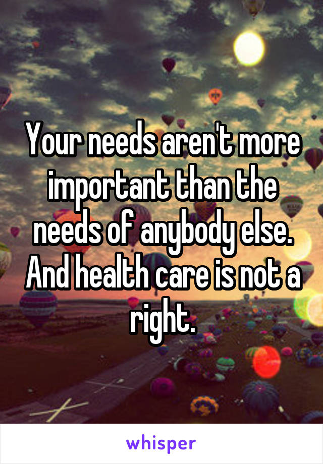 Your needs aren't more important than the needs of anybody else. And health care is not a right.