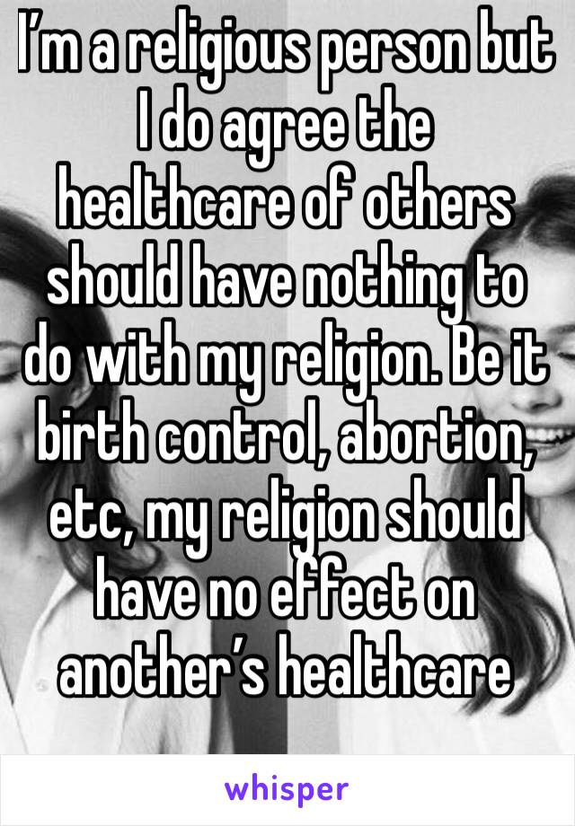 I’m a religious person but I do agree the healthcare of others should have nothing to do with my religion. Be it birth control, abortion, etc, my religion should have no effect on another’s healthcare