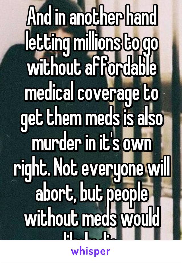 And in another hand letting millions to go without affordable medical coverage to get them meds is also murder in it's own right. Not everyone will abort, but people without meds would likely die.