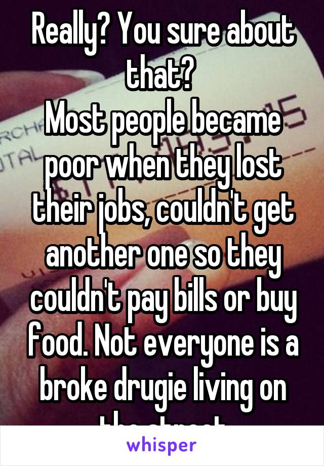 Really? You sure about that? 
Most people became poor when they lost their jobs, couldn't get another one so they couldn't pay bills or buy food. Not everyone is a broke drugie living on the street