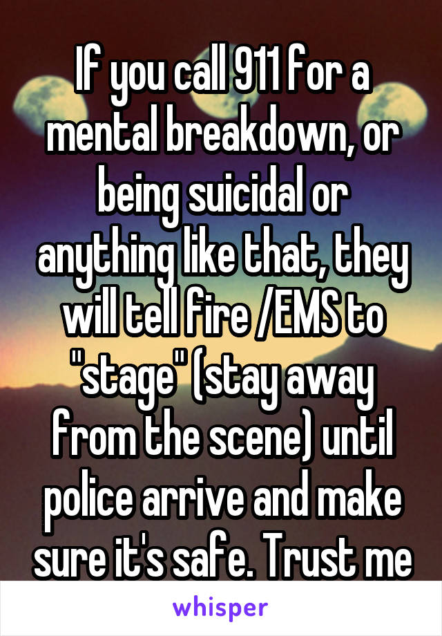 If you call 911 for a mental breakdown, or being suicidal or anything like that, they will tell fire /EMS to "stage" (stay away from the scene) until police arrive and make sure it's safe. Trust me