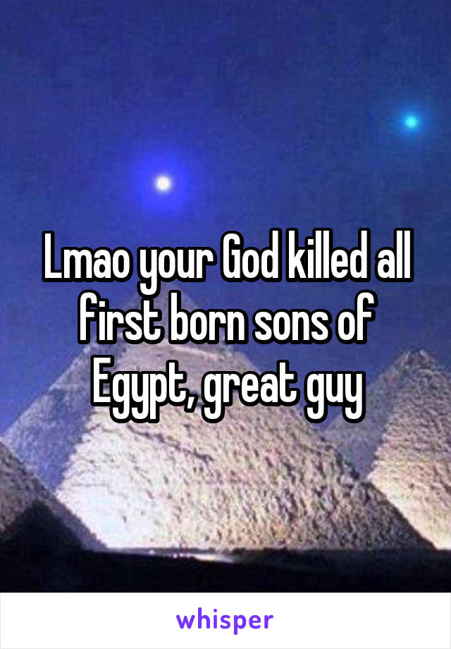 Lmao your God killed all first born sons of Egypt, great guy