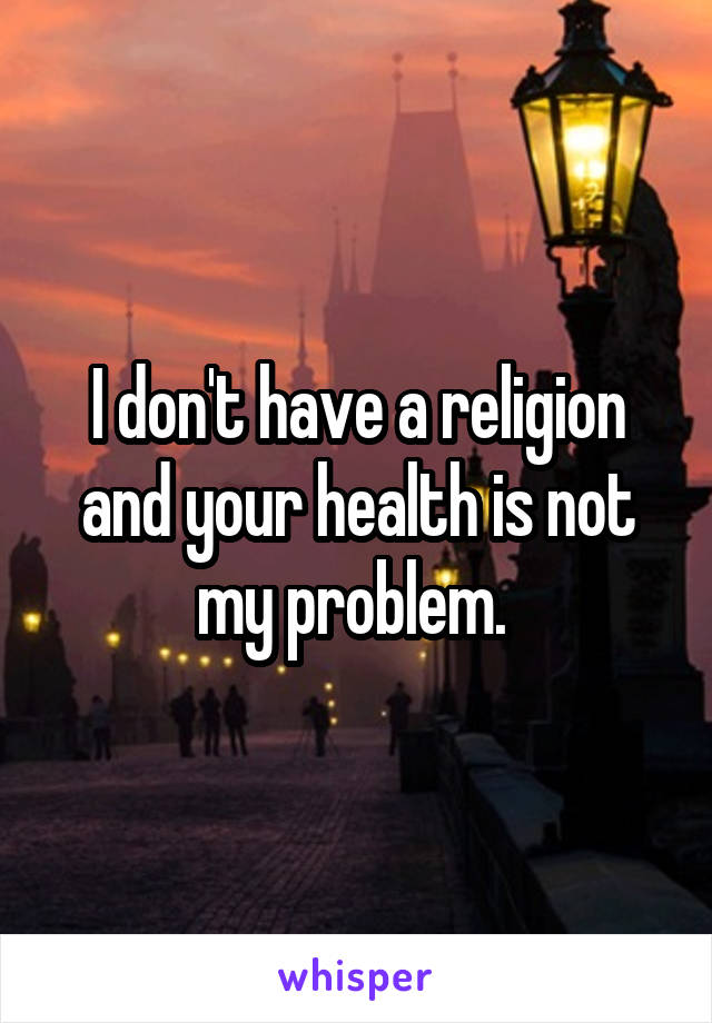 I don't have a religion and your health is not my problem. 