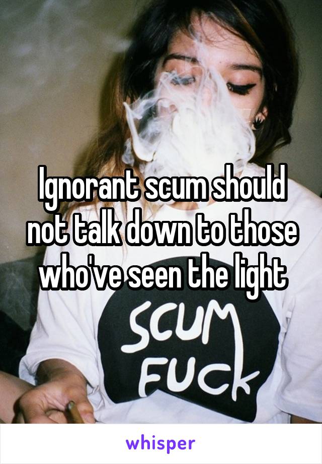 Ignorant scum should not talk down to those who've seen the light