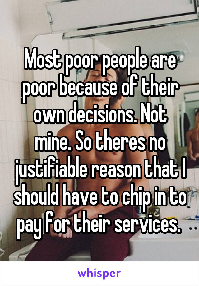 Most poor people are poor because of their own decisions. Not mine. So theres no justifiable reason that I should have to chip in to pay for their services. 