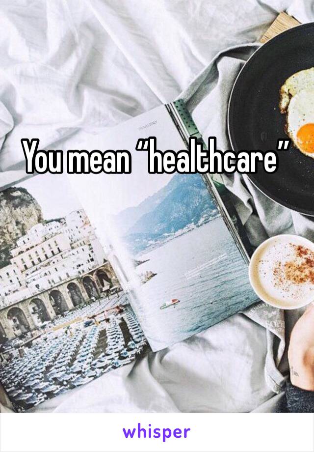 You mean “healthcare” 