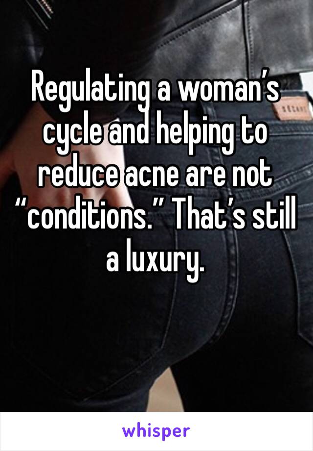 Regulating a woman’s cycle and helping to reduce acne are not “conditions.” That’s still a luxury. 