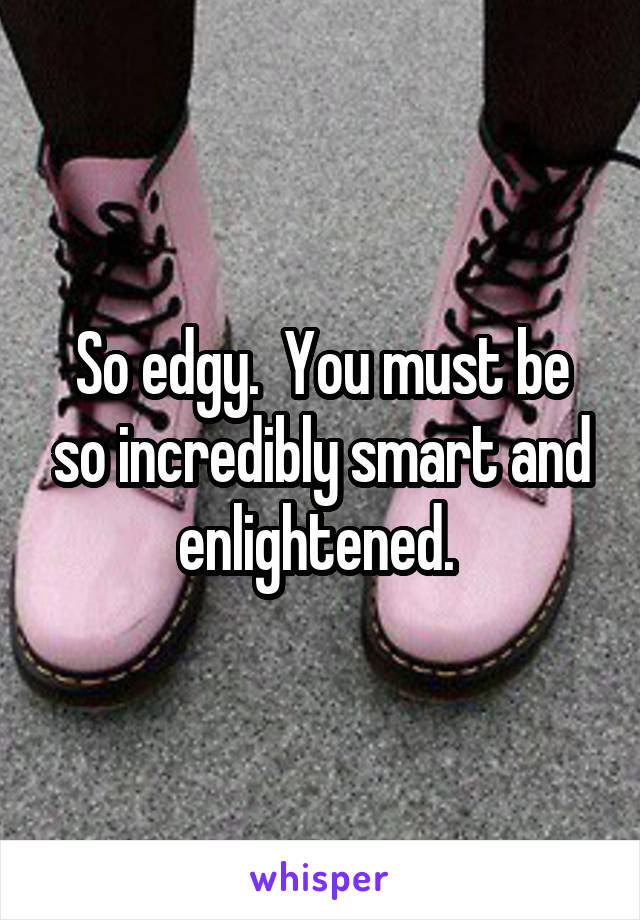 So edgy.  You must be so incredibly smart and enlightened. 