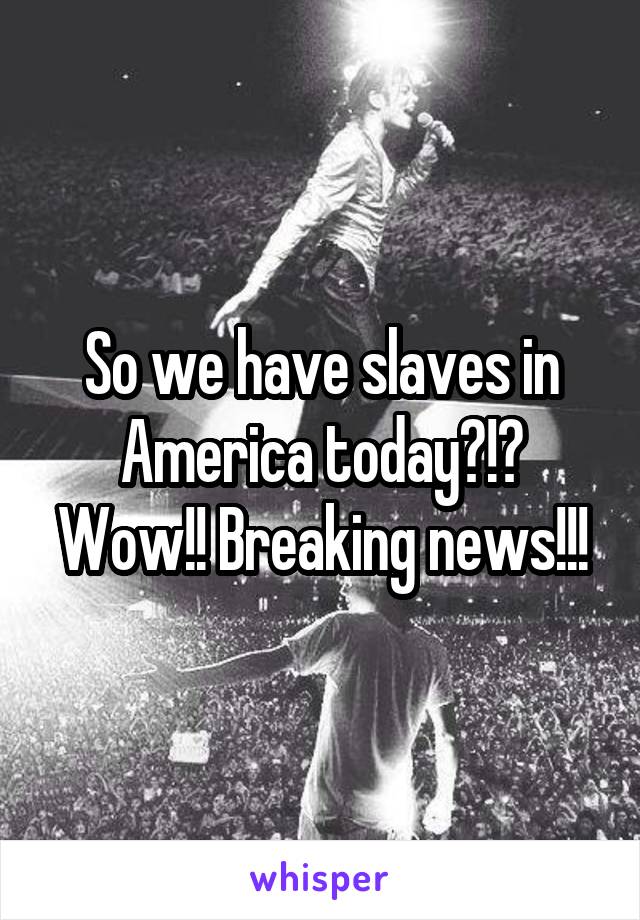 So we have slaves in America today?!? Wow!! Breaking news!!!