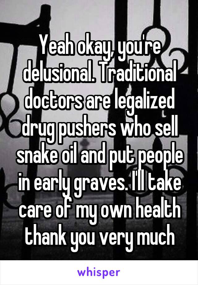 Yeah okay, you're delusional. Traditional doctors are legalized drug pushers who sell snake oil and put people in early graves. I'll take care of my own health thank you very much