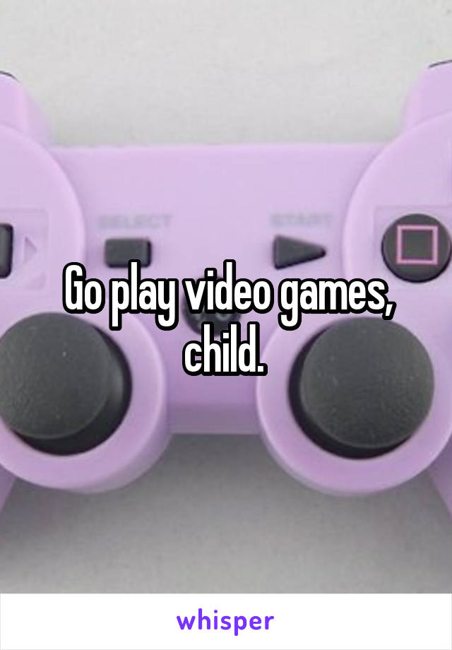 Go play video games, child. 