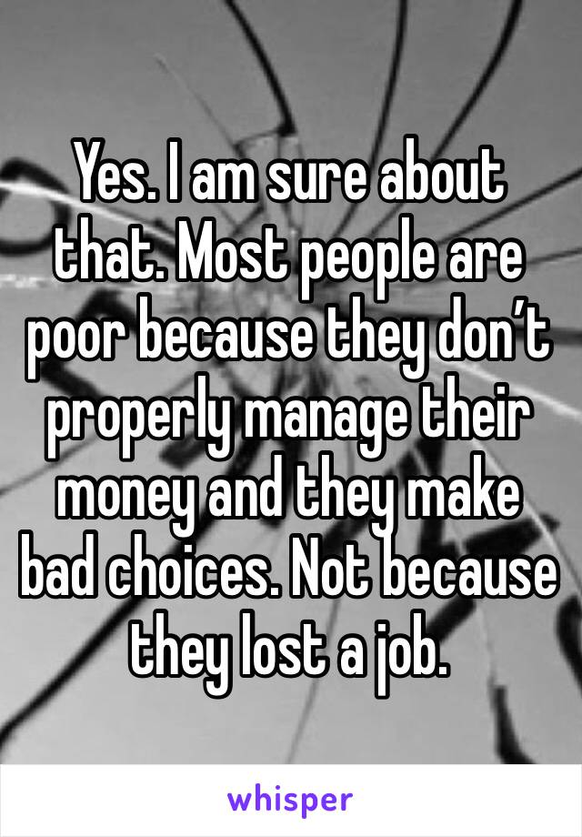 Yes. I am sure about that. Most people are poor because they don’t properly manage their money and they make bad choices. Not because they lost a job. 