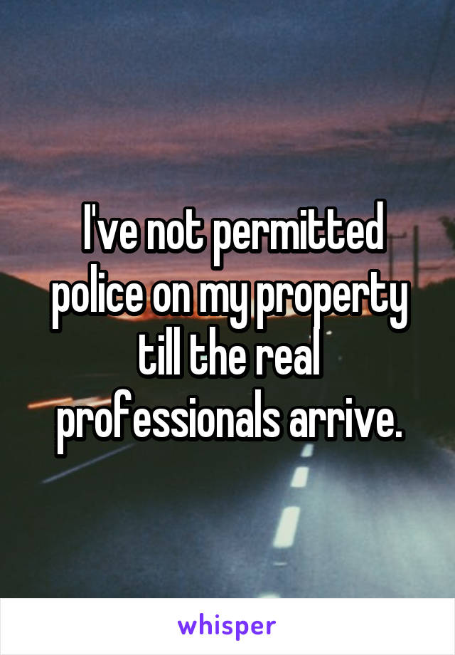  I've not permitted police on my property till the real professionals arrive.