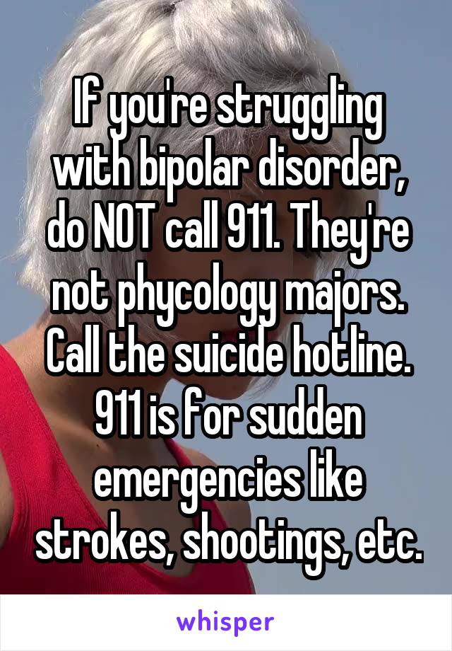 If you're struggling with bipolar disorder, do NOT call 911. They're not phycology majors. Call the suicide hotline. 911 is for sudden emergencies like strokes, shootings, etc.