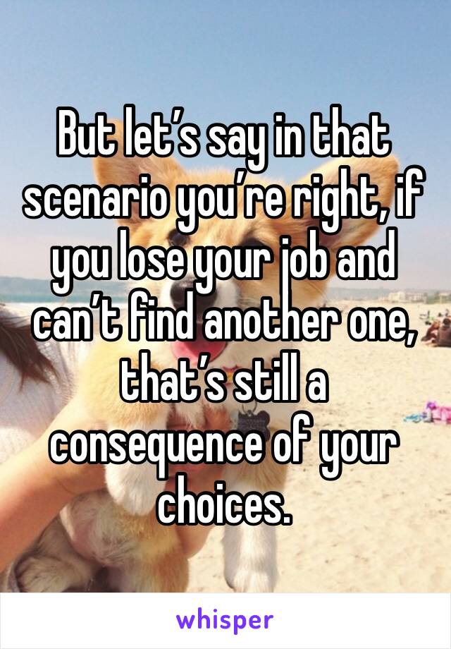 But let’s say in that scenario you’re right, if you lose your job and can’t find another one, that’s still a consequence of your choices. 