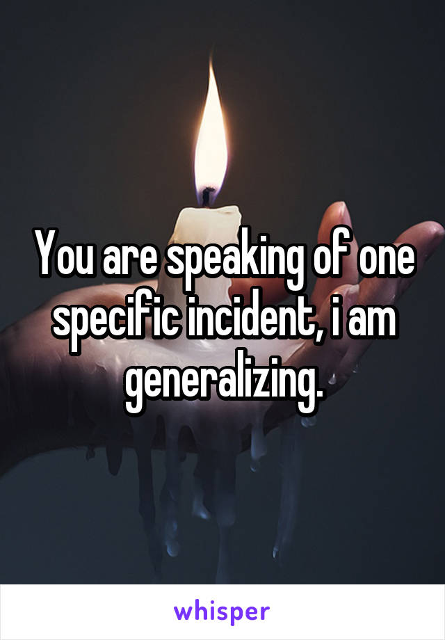 You are speaking of one specific incident, i am generalizing.