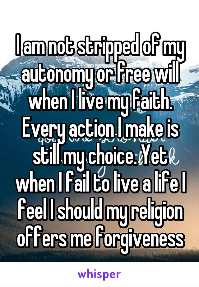 I am not stripped of my autonomy or free will when I live my faith. Every action I make is still my choice. Yet when I fail to live a life I feel I should my religion offers me forgiveness