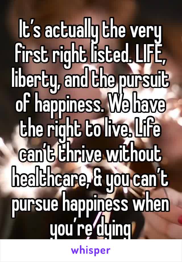 It’s actually the very first right listed. LIFE, liberty, and the pursuit of happiness. We have the right to live. Life can’t thrive without healthcare, & you can’t pursue happiness when you’re dying