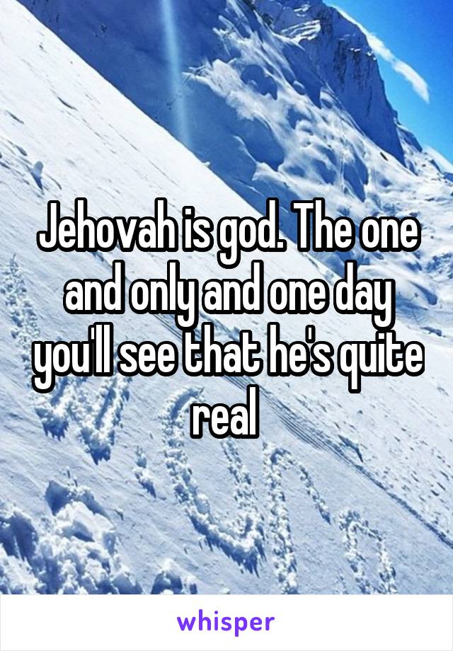 Jehovah is god. The one and only and one day you'll see that he's quite real 