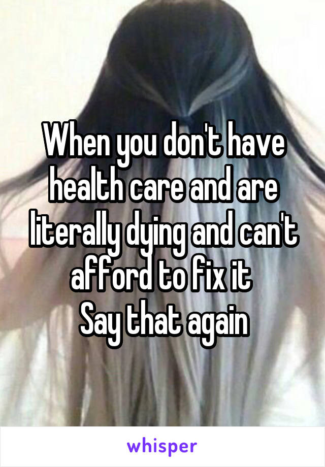 When you don't have health care and are literally dying and can't afford to fix it 
Say that again