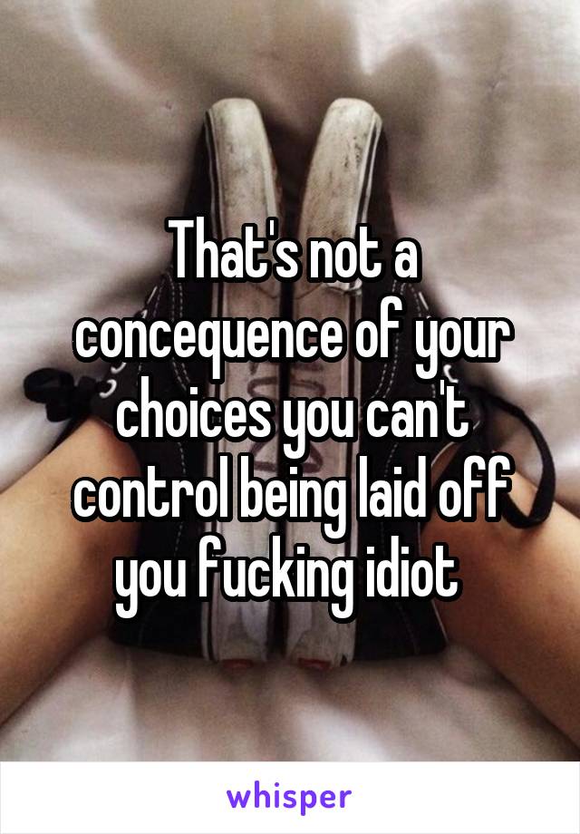 That's not a concequence of your choices you can't control being laid off you fucking idiot 