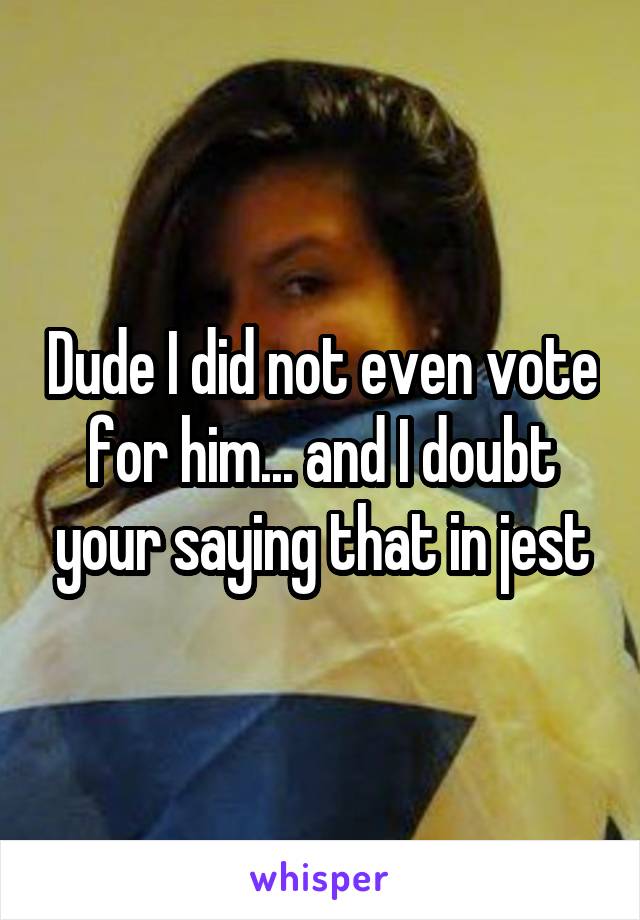 Dude I did not even vote for him... and I doubt your saying that in jest