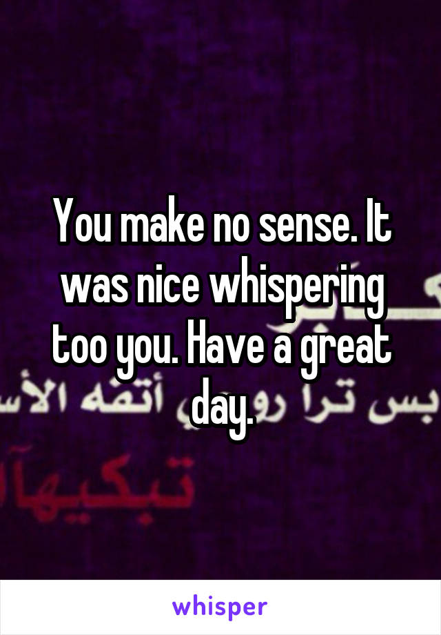 You make no sense. It was nice whispering too you. Have a great day.