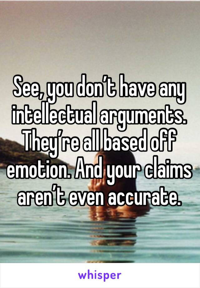 See, you don’t have any intellectual arguments. They’re all based off emotion. And your claims aren’t even accurate. 