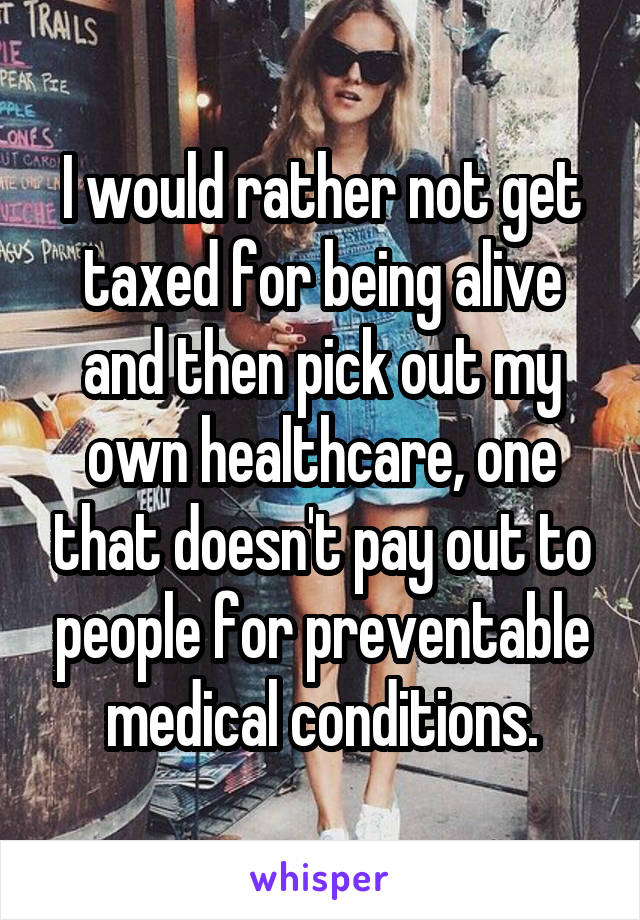 I would rather not get taxed for being alive and then pick out my own healthcare, one that doesn't pay out to people for preventable medical conditions.