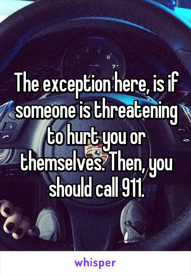 The exception here, is if someone is threatening to hurt you or themselves. Then, you should call 911.