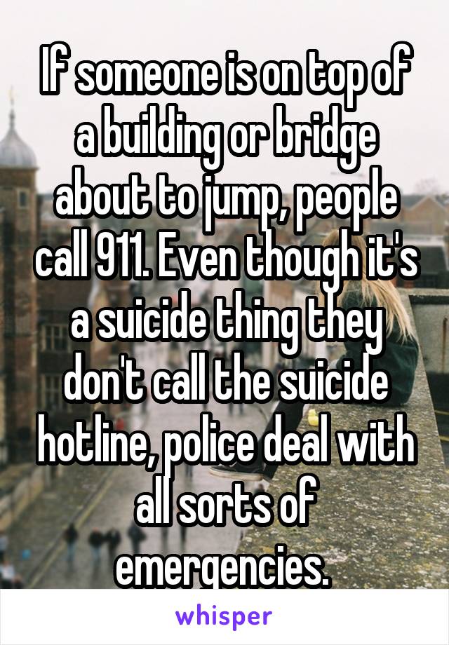 If someone is on top of a building or bridge about to jump, people call 911. Even though it's a suicide thing they don't call the suicide hotline, police deal with all sorts of emergencies. 