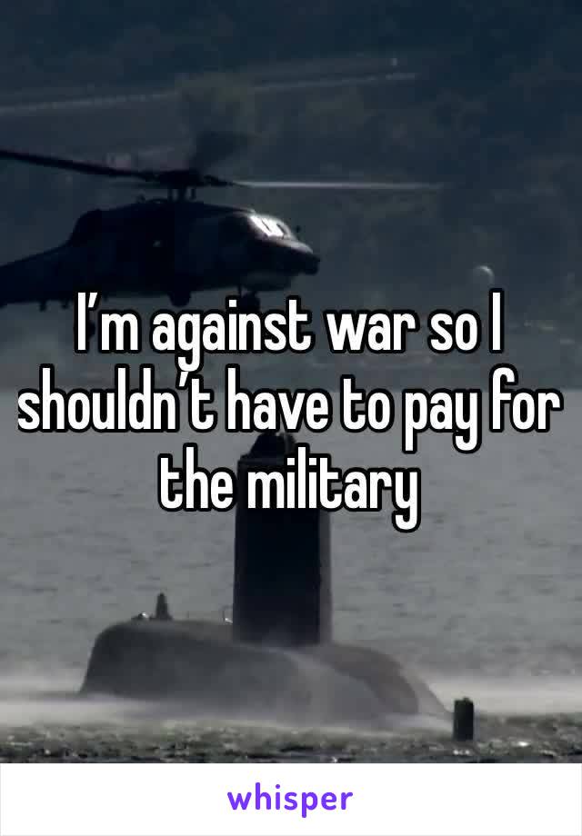 I’m against war so I shouldn’t have to pay for the military 