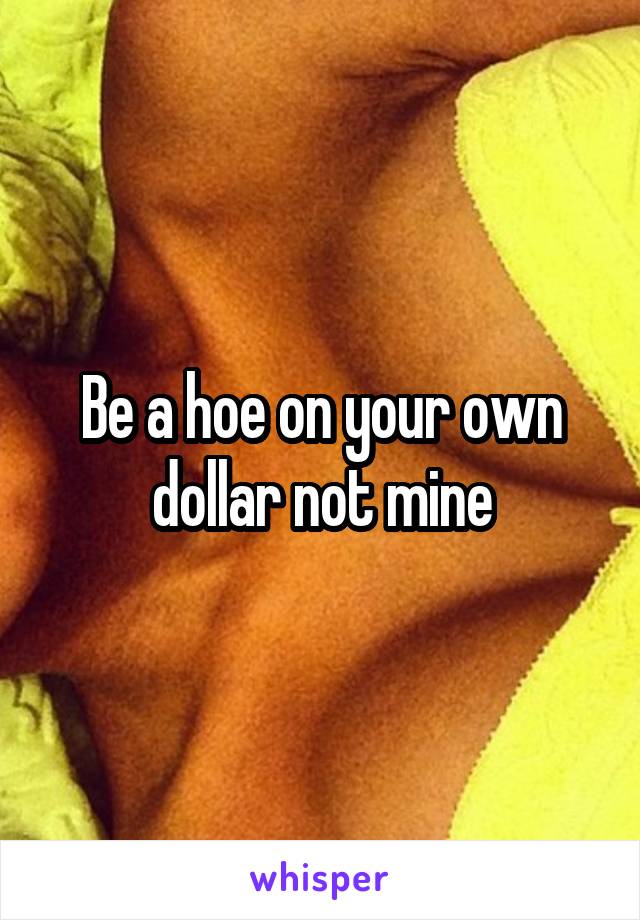 Be a hoe on your own dollar not mine