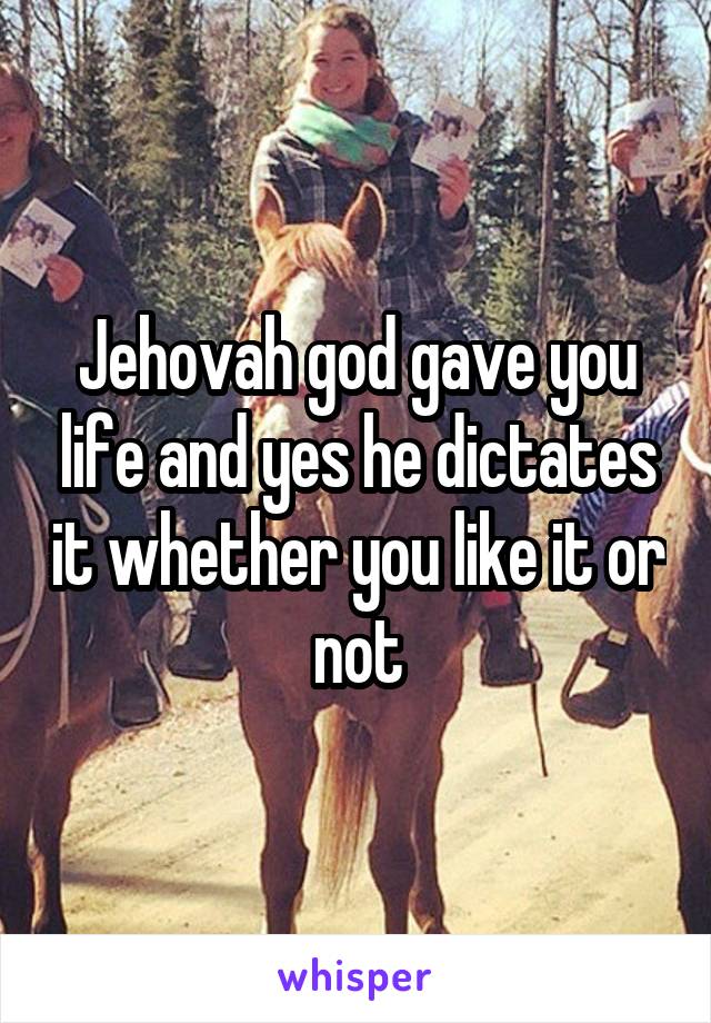 Jehovah god gave you life and yes he dictates it whether you like it or not