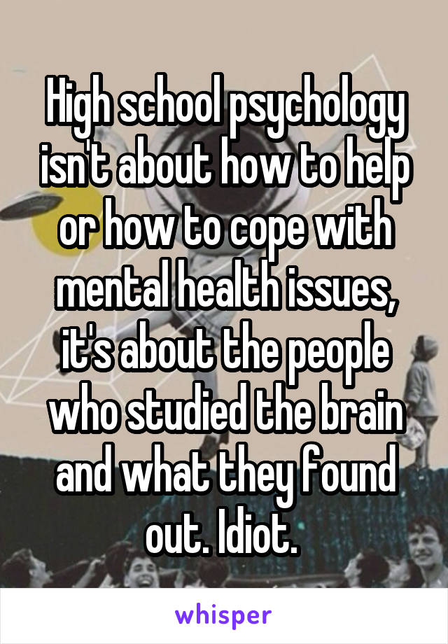 High school psychology isn't about how to help or how to cope with mental health issues, it's about the people who studied the brain and what they found out. Idiot. 