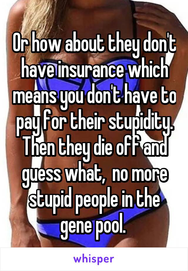 Or how about they don't have insurance which means you don't have to pay for their stupidity. Then they die off and guess what,  no more stupid people in the gene pool. 